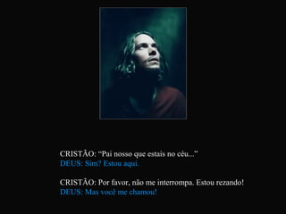 CRISTÃO: “Pai nosso que estais no céu...”
DEUS: Sim? Estou aqui.

CRISTÃO: Por favor, não me interrompa. Estou rezando!
DEUS: Mas você me chamou!
 