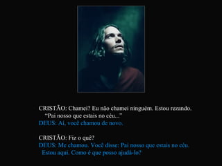 CRISTÃO: Chamei? Eu não chamei ninguém. Estou rezando.
  “Pai nosso que estais no céu...”
DEUS: Aí, você chamou de novo.

CRISTÃO: Fiz o quê?
DEUS: Me chamou. Você disse: Pai nosso que estais no céu.
 Estou aqui. Como é que posso ajudá-lo?
 