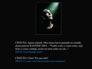 CRISTÃO: Agora entendi. Mas nunca havia pensado no sentido
dessa palavra SANTIFICADO... "Venha a nós o vosso reino, seja
feita a vossa vontade, assim na terra como no céu..."
DEUS: Está falando sério?

CRISTÃO: Claro! Por que não?
DEUS: E o que você faz para que isso aconteça?
 