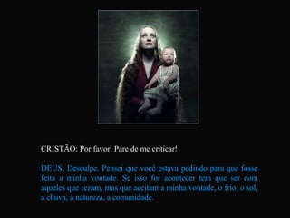 CRISTÃO: Por favor. Pare de me criticar!

DEUS: Desculpe. Pensei que você estava pedindo para que fosse
feita a minha vontade. Se isso for acontecer tem que ser com
aqueles que rezam, mas que aceitam a minha vontade, o frio, o sol,
a chuva, a natureza, a comunidade.
 