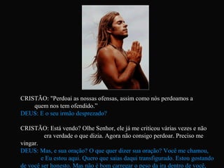 CRISTÃO: "Perdoai as nossas ofensas, assim como nós perdoamos a
quem nos tem ofendido.”
DEUS: E o seu irmão desprezado?
CRISTÃO: Está vendo? Olhe Senhor, ele já me criticou várias vezes e não
era verdade o que dizia. Agora não consigo perdoar. Preciso me
vingar.
DEUS: Mas, e sua oração? O que quer dizer sua oração? Você me chamou,
e Eu estou aqui. Quero que saias daqui transfigurado. Estou gostando
de você ser honesto. Mas não é bom carregar o peso da ira dentro de você,
 