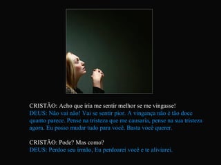 CRISTÃO: Acho que iria me sentir melhor se me vingasse!
DEUS: Não vai não! Vai se sentir pior. A vingança não é tão doce
quanto parece. Pense na tristeza que me causaria, pense na sua tristeza
agora. Eu posso mudar tudo para você. Basta você querer.
CRISTÃO: Pode? Mas como?
DEUS: Perdoe seu irmão, Eu perdoarei você e te aliviarei.
 