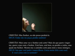 CRISTÃO: Mas Senhor, eu não posso perdoá-lo.
DEUS: Então não me peças perdão também!
CRISTÃO: Mais uma vez o Senhor está certo! Mais do que quero vingar-
me, quero a paz com o Senhor. Está bem, está bem, eu perdôo a todos, mas
ajude-me Senhor. Mostre-me o caminho certo para mim e meus inimigos.
DEUS: Isto que você pede é maravilhoso. Estou muito feliz com você.
E você como está se sentindo?
 