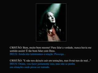 CRISTÃO: Bem, muito bem mesmo! Para falar a verdade, nunca havia me
sentido assim! É tão bom falar com Deus.
DEUS: Ainda não terminamos a oração. Prossiga...
CRISTÃO: "E não nos deixeis cair em tentações, mas livrai-nos do mal..."
DEUS: Ótimo, vou fazer justamente isso, mas não se ponha
em situações onde possa ser tentado.
 
