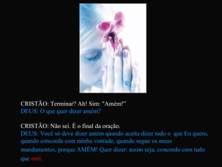 CRISTÃO: Terminar? Ah! Sim: "Amém!”
DEUS: O que quer dizer amém?
CRISTÃO: Não sei. É o final da oração.
DEUS: Você só deve dizer amém quando aceita dizer tudo o que Eu quero,
quando concorda com minha vontade, quando segue os meus
mandamentos, porque AMÉM! Quer dizer: assim seja, concordo com tudo
que orei.
 