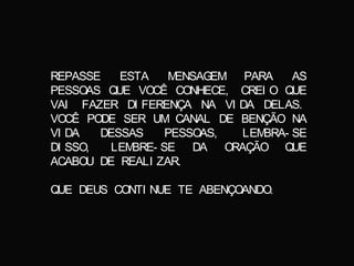 REPASSE ESTA MENSAGEM PARA AS
PESSOAS QUE VOCÊ CONHECE, CREI O QUE
VAI FAZER DI FERENÇA NA VI DA DELAS.
VOCÊ PODE SER UM CANAL DE BENÇÃO NA
VI DA DESSAS PESSOAS, LEMBRA- SE
DI SSO, LEMBRE- SE DA ORAÇÃO QUE
ACABOU DE REALI ZAR.
QUE DEUS CONTI NUE TE ABENÇOANDO.
 