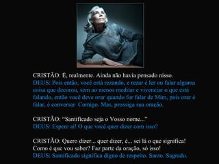 CRISTÃO: É, realmente. Ainda não havia pensado nisso.
DEUS: Pois então, você está rezando, e rezar é ler ou falar alguma
coisa que decorou, sem ao menos meditar e vivenciar o que está
falando, então você deve orar quando for falar de Mim, pois orar é
falar, é conversar Comigo. Mas, prossiga sua oração.
CRISTÃO: “Santificado seja o Vosso nome...”
DEUS: Espere aí! O que você quer dizer com isso?
CRISTÃO: Quero dizer... quer dizer, é... sei lá o que significa!
Como é que vou saber? Faz parte da oração, só isso!
DEUS: Santificado significa digno de respeito. Santo. Sagrado.
 