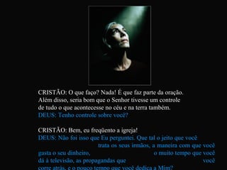 CRISTÃO: O que faço? Nada! É que faz parte da oração.
Além disso, seria bom que o Senhor tivesse um controle
de tudo o que acontecesse no céu e na terra também.
DEUS: Tenho controle sobre você?
CRISTÃO: Bem, eu freqüento a igreja!
DEUS: Não foi isso que Eu perguntei. Que tal o jeito que você
trata os seus irmãos, a maneira com que você
gasta o seu dinheiro, o muito tempo que você
dá à televisão, as propagandas que você
corre atrás, e o pouco tempo que você dedica a Mim?
 