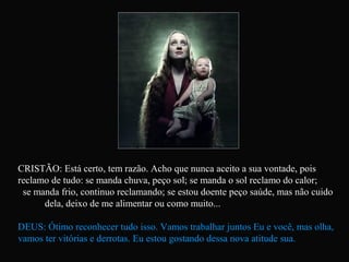 CRISTÃO: Está certo, tem razão. Acho que nunca aceito a sua vontade, pois
reclamo de tudo: se manda chuva, peço sol; se manda o sol reclamo do calor;
se manda frio, continuo reclamando; se estou doente peço saúde, mas não cuido
dela, deixo de me alimentar ou como muito...
DEUS: Ótimo reconhecer tudo isso. Vamos trabalhar juntos Eu e você, mas olha,
vamos ter vitórias e derrotas. Eu estou gostando dessa nova atitude sua.
 