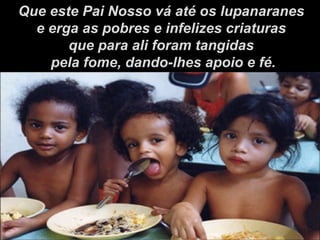 Que este Pai Nosso vá até os lupanaranes e erga as pobres e infelizes criaturas  que para ali foram tangidas pela fome, dando-lhes apoio e fé. 