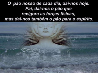 O  pão nosso de cada dia, dai-nos hoje.  Pai, dai-nos o pão que  revigora as forças físicas,  mas dai-nos também o pão para o espírito. 