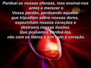 Perdoai as nossas ofensas, mas ensinai-nos antes a merecer o Vosso perdão, perdoando aqueles  que tripudiam sobre nossas dores,  espezinham nossos corações e destroem nossas ilusões.  Que possamos perdoá-los, não com os lábios e sim com o coração. 