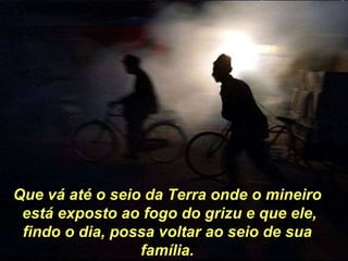 Que vá até o seio da Terra onde o mineiro está exposto ao fogo do grizu e que ele, findo o dia, possa voltar ao seio de sua família. 
