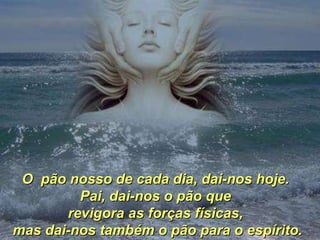 O  pão nosso de cada dia, dai-nos hoje.  Pai, dai-nos o pão que  revigora as forças físicas,  mas dai-nos também o pão para o espírito. 