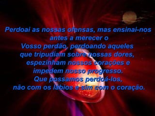 Perdoai as nossas ofensas, mas ensinai-nos antes a merecer o Vosso perdão, perdoando aqueles  que tripudiam sobre nossas dores,  espezinham nossos corações e impedem nosso progresso.  Que possamos perdoá-los, não com os lábios e sim com o coração. 