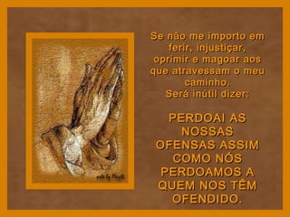 Se não me importo emSe não me importo em
ferir, injustiçar,ferir, injustiçar,
oprimir e magoar aosoprimir e magoar aos
que atravessam o meuque atravessam o meu
caminho.caminho.
Será inútil dizer:Será inútil dizer:
PERDOAI ASPERDOAI AS
NOSSASNOSSAS
OFENSAS ASSIMOFENSAS ASSIM
COMO NÓSCOMO NÓS
PERDOAMOS APERDOAMOS A
QUEM NOS TÊMQUEM NOS TÊM
OFENDIDO.OFENDIDO.
 