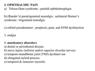 2. OPHTHALMIC PAIN
a) Tolosa-Hunt syndrome : painful ophthalmoplegia
b) (Raeder’s) paratrigeminal neuralgia : unilateral Horner’s
syndrome +trigeminal neuralgia
c) orbital pseudotumor : proptosis, pain, and EOM dysfunction
3. otalgia
4. masticatory disorders
a) dental or periodontal disease
b) nerve injury (inferior and/or superior alveolar nerves)
c) temporo-mandibular joint (TMJ) dysfunct ion
d) elongated styloid process
e) temporal & masseter myositis
 