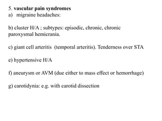 5. vascular pain syndromes
a) migraine headaches:
b) cluster H/A ; subtypes: episodic, chronic, chronic
paroxysmal hemicrania.
c) giant cell arteritis (temporal arteritis). Tenderness over STA
e) hypertensive H/A
f) aneurysm or AVM (due either to mass effect or hemorrhage)
g) carotidynia: e.g. with carotid dissection
 