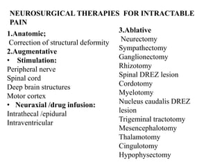 NEUROSURGICAL THERAPIES FOR INTRACTABLE
PAIN
1.Anatomic;
Correction of structural deformity
2.Augmentative
• Stimulation:
Peripheral nerve
Spinal cord
Deep brain structures
Motor cortex
• Neuraxial /drug infusion:
Intrathecal /epidural
Intraventricular
3.Ablative
Neurectomy
Sympathectomy
Ganglionectomy
Rhizotomy
Spinal DREZ lesion
Cordotomy
Myelotomy
Nucleus caudalis DREZ
lesion
Trigeminal tractotomy
Mesencephalotomy
Thalamotomy
Cingulotomy
Hypophysectomy
 