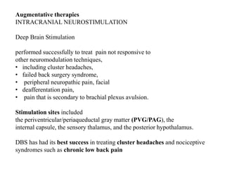 Augmentative therapies
INTRACRANIAL NEUROSTIMULATION
Deep Brain Stimulation
performed successfully to treat pain not responsive to
other neuromodulation techniques,
• including cluster headaches,
• failed back surgery syndrome,
• peripheral neuropathic pain, facial
• deafferentation pain,
• pain that is secondary to brachial plexus avulsion.
Stimulation sites included
the periventricular/periaqueductal gray matter (PVG/PAG), the
internal capsule, the sensory thalamus, and the posterior hypothalamus.
DBS has had its best success in treating cluster headaches and nociceptive
syndromes such as chronic low back pain
 