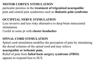 MOTOR CORTEX STIMULATION
particular promise in the treatment of trigeminal neuropathic
pain and central pain syndromes such as thalamic pain syndrome
OCCIPITAL NERVE STIMULATION
Less invasive and less risky alternative to deep brain intracranial
stimulation.
Useful in some pt with cluster headaches
SPINAL CORD STIMULATION
Spinal cord stimulation modifies the perception of pain by stimulating
the dorsal columns of the spinal cord and may relieve
neuropathic or ischemic pain.
Relief of pain from failed back surgery syndrome (FBSS)
appears to respond best to SCS.
 