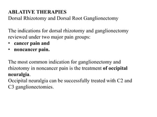 ABLATIVE THERAPIES
Dorsal Rhizotomy and Dorsal Root Ganglionectomy
The indications for dorsal rhizotomy and ganglionectomy
reviewed under two major pain groups:
• cancer pain and
• noncancer pain.
The most common indication for ganglionectomy and
rhizotomy in noncancer pain is the treatment of occipital
neuralgia.
Occipital neuralgia can be successfully treated with C2 and
C3 ganglionectomies.
 