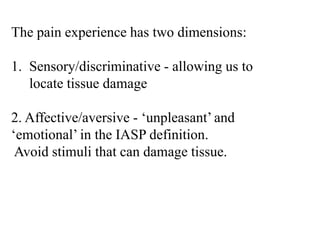 The pain experience has two dimensions:
1. Sensory/discriminative - allowing us to
locate tissue damage
2. Affective/aversive - ‘unpleasant’ and
‘emotional’ in the IASP definition.
Avoid stimuli that can damage tissue.
 