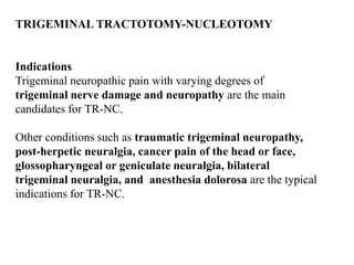 TRIGEMINAL TRACTOTOMY-NUCLEOTOMY
Indications
Trigeminal neuropathic pain with varying degrees of
trigeminal nerve damage and neuropathy are the main
candidates for TR-NC.
Other conditions such as traumatic trigeminal neuropathy,
post-herpetic neuralgia, cancer pain of the head or face,
glossopharyngeal or geniculate neuralgia, bilateral
trigeminal neuralgia, and anesthesia dolorosa are the typical
indications for TR-NC.
 