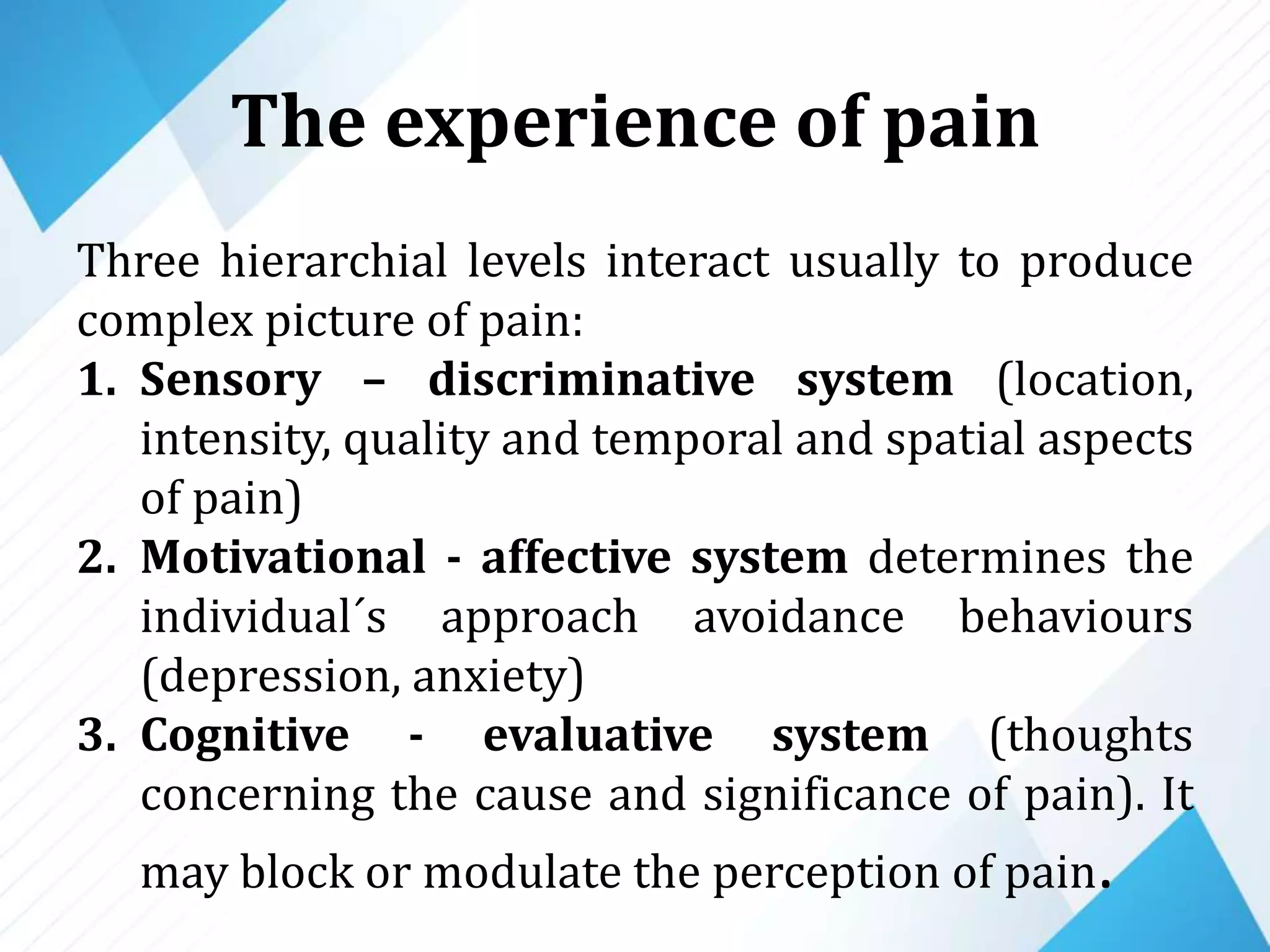 The experience of pain
Three hierarchial levels interact usually to produce
complex picture of pain:
1. Sensory – discriminative system (location,
intensity, quality and temporal and spatial aspects
of pain)
2. Motivational - affective system determines the
individual´s approach avoidance behaviours
(depression, anxiety)
3. Cognitive - evaluative system (thoughts
concerning the cause and significance of pain). It
may block or modulate the perception of pain.
 