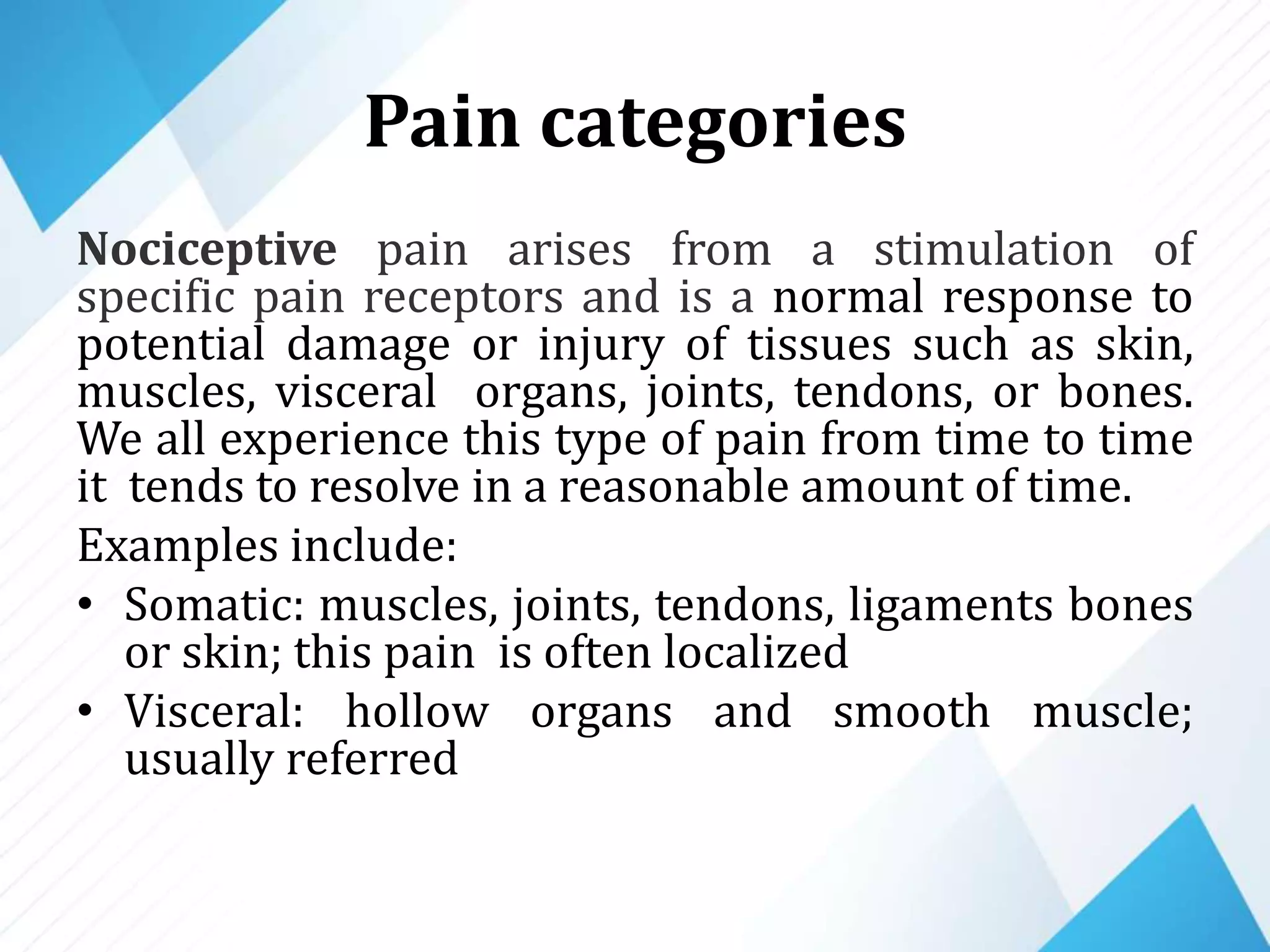 Pain categories
Nociceptive pain arises from a stimulation of
specific pain receptors and is a normal response to
potential damage or injury of tissues such as skin,
muscles, visceral organs, joints, tendons, or bones.
We all experience this type of pain from time to time
it tends to resolve in a reasonable amount of time.
Examples include:
• Somatic: muscles, joints, tendons, ligaments bones
or skin; this pain is often localized
• Visceral: hollow organs and smooth muscle;
usually referred
 
