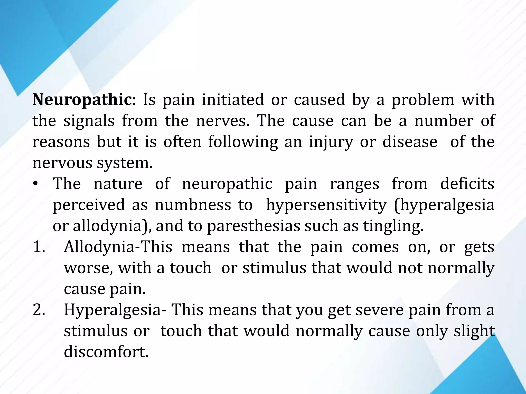 Neuropathic: Is pain initiated or caused by a problem with
the signals from the nerves. The cause can be a number of
reasons but it is often following an injury or disease of the
nervous system.
• The nature of neuropathic pain ranges from deficits
perceived as numbness to hypersensitivity (hyperalgesia
or allodynia), and to paresthesias such as tingling.
1. Allodynia-This means that the pain comes on, or gets
worse, with a touch or stimulus that would not normally
cause pain.
2. Hyperalgesia- This means that you get severe pain from a
stimulus or touch that would normally cause only slight
discomfort.
 