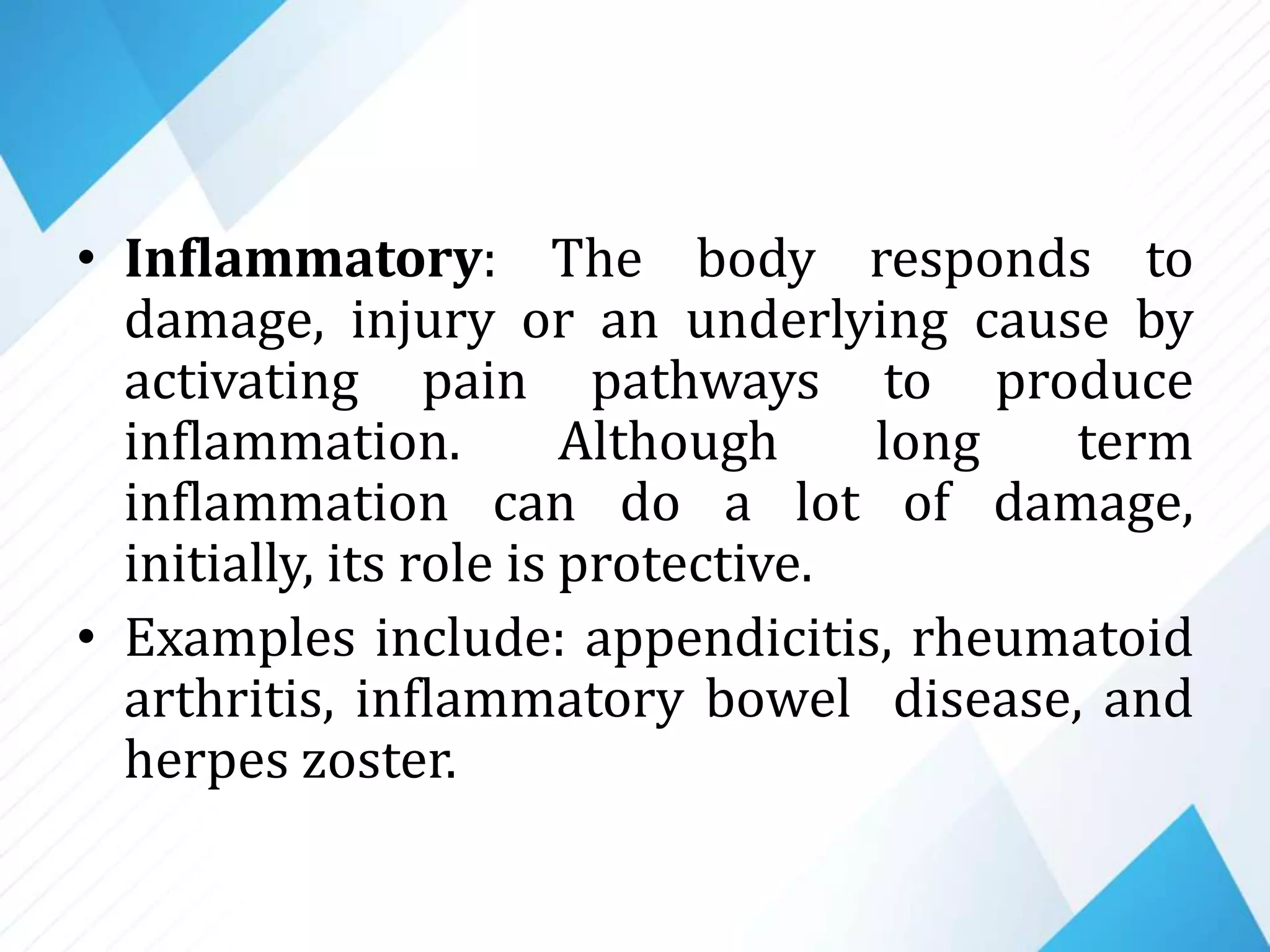 • Inflammatory: The body responds to
damage, injury or an underlying cause by
activating pain pathways to produce
inflammation. Although long term
inflammation can do a lot of damage,
initially, its role is protective.
• Examples include: appendicitis, rheumatoid
arthritis, inflammatory bowel disease, and
herpes zoster.
 