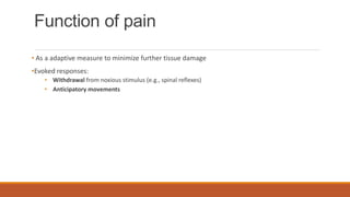 Function of pain
• As a adaptive measure to minimize further tissue damage
•Evoked responses:
• Withdrawal from noxious stimulus (e.g., spinal reflexes)
• Anticipatory movements
 