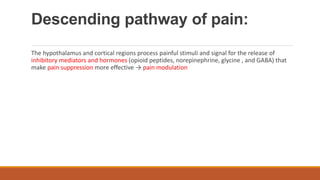 Descending pathway of pain:
The hypothalamus and cortical regions process painful stimuli and signal for the release of
inhibitory mediators and hormones (opioid peptides, norepinephrine, glycine , and GABA) that
make pain suppression more effective → pain modulation
 