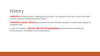 History
ARISTOTLE considered pain a feeling and classified it as a passion of the soul, where the heart
was the source or processing centre of pain.
DESCRATES, GALEN, VESALIUS postulated that pain was the sensation in which brain played an
important role.
In the 19th century , MULLER, VAN FREY, GOLDSCHEIDER hypothesized the concepts of
neuroreceptors, nociceptors and sensory input.
 