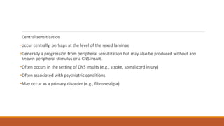 Central sensitization
•occur centrally, perhaps at the level of the rexed laminae
•Generally a progression from peripheral sensitization but may also be produced without any
known peripheral stimulus or a CNS insult.
•Often occurs in the setting of CNS insults (e.g., stroke, spinal cord injury)
•Often associated with psychiatric conditions
•May occur as a primary disorder (e.g., fibromyalgia)
 