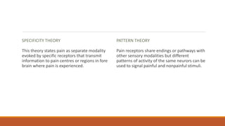 SPECIFICITY THEORY
This theory states pain as separate modality
evoked by specific receptors that transmit
information to pain centres or regions in fore
brain where pain is experienced.
PATTERN THEORY
Pain receptors share endings or pathways with
other sensory modalities but different
patterns of activity of the same neurors can be
used to signal painful and nonpainful stimuli.
 