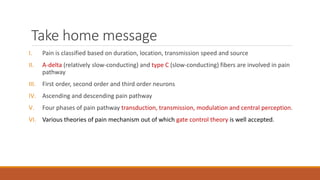 Take home message
I. Pain is classified based on duration, location, transmission speed and source
II. A-delta (relatively slow-conducting) and type C (slow-conducting) fibers are involved in pain
pathway
III. First order, second order and third order neurons
IV. Ascending and descending pain pathway
V. Four phases of pain pathway transduction, transmission, modulation and central perception.
VI. Various theories of pain mechanism out of which gate control theory is well accepted.
 