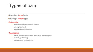 Types of pain
•Physiologic (acute) pain
•Pathologic (chronic) pain
•Nociceptive:
• Pain in response to harmful stimuli
• aching, localized
• Aggravated by movement
•Neuropathic:
• Nerve injury or impairment associated with allodynia
• radiating, shooting
• Independent of movement
 