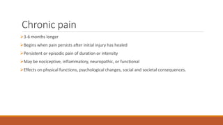 Chronic pain
3-6 months longer
Begins when pain persists after initial injury has healed
Persistent or episodic pain of duration or intensity
May be nociceptive, inflammatory, neuropathic, or functional
Effects on physical functions, psychological changes, social and societal consequences.
 