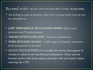 • According to type of impulses they carry second order neuron can
be classified as –
• LOW THRESHOLD MECHANOSENSORY( ligth touch,
pressure and Proprioception)
• NOCIOCEPTIVE SPECIFIC ( Noxious stimulation)
• WIDE DYNAMIC RANGE ( wide range of stimulus intensities
from nonnoxious to noxious.
• SILENT NOCICEPTORS (It is an afferent neuron that appear to
remain or silent to any mechanical stimulation .These neuron
become active with tissue injury and add to the nociceptive input
entering the CNS.
 