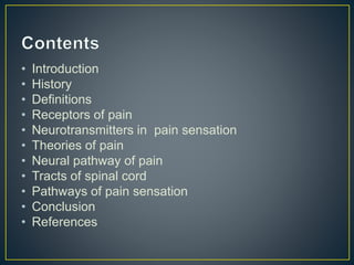 • Introduction
• History
• Definitions
• Receptors of pain
• Neurotransmitters in pain sensation
• Theories of pain
• Neural pathway of pain
• Tracts of spinal cord
• Pathways of pain sensation
• Conclusion
• References
 