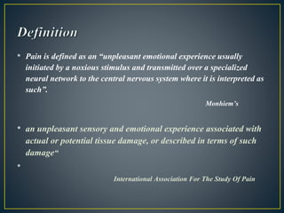 • Pain is defined as an “unpleasant emotional experience usually
initiated by a noxious stimulus and transmitted over a specialized
neural network to the central nervous system where it is interpreted as
such”.
Monhiem’s
• an unpleasant sensory and emotional experience associated with
actual or potential tissue damage, or described in terms of such
damage“
•
International Association For The Study Of Pain
 
