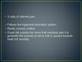 • 3 rules of referred pain
• Follows the trigeminal lamination pattern
• Rarely crosses midline
• If pain felt outside the nerve that mediates pain it is
generally felt cephalic to nerve that is upward towards
head not caudally.
 