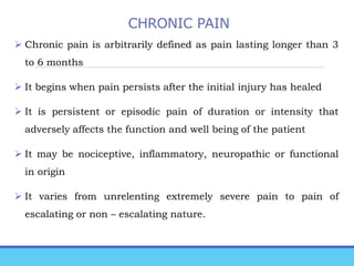 CHRONIC PAIN
 Chronic pain is arbitrarily defined as pain lasting longer than 3
to 6 months
 It begins when pain persists after the initial injury has healed
 It is persistent or episodic pain of duration or intensity that
adversely affects the function and well being of the patient
 It may be nociceptive, inflammatory, neuropathic or functional
in origin
 It varies from unrelenting extremely severe pain to pain of
escalating or non – escalating nature.
 