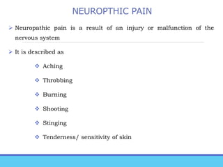 NEUROPTHIC PAIN
 Neuropathic pain is a result of an injury or malfunction of the
nervous system
 It is described as
 Aching
 Throbbing
 Burning
 Shooting
 Stinging
 Tenderness/ sensitivity of skin
 
