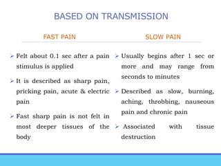 BASED ON TRANSMISSION
FAST PAIN
 Felt about 0.1 sec after a pain
stimulus is applied
 It is described as sharp pain,
pricking pain, acute & electric
pain
 Fast sharp pain is not felt in
most deeper tissues of the
body
SLOW PAIN
 Usually begins after 1 sec or
more and may range from
seconds to minutes
 Described as slow, burning,
aching, throbbing, nauseous
pain and chronic pain
 Associated with tissue
destruction
 