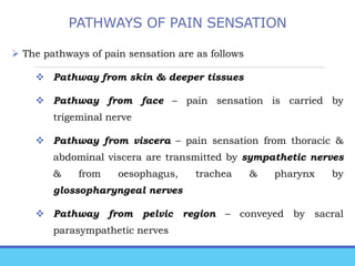 PATHWAYS OF PAIN SENSATION
 The pathways of pain sensation are as follows
 Pathway from skin & deeper tissues
 Pathway from face – pain sensation is carried by
trigeminal nerve
 Pathway from viscera – pain sensation from thoracic &
abdominal viscera are transmitted by sympathetic nerves
& from oesophagus, trachea & pharynx by
glossopharyngeal nerves
 Pathway from pelvic region – conveyed by sacral
parasympathetic nerves
 