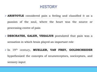 HISTORY
 ARISTOTLE considered pain a feeling and classified it as a
passion of the soul, where the heart was the source or
processing centre of pain
 DESCRATES, GALEN, VESALIUS postulated that pain was a
sensation in which brain played an important role
 In 19th century, MUELLER, VAN FREY, GOLDSCHEIDER
hypothesized the concepts of neuroreceptors, nociceptors, and
sensory input
 