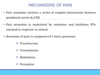 MECHANISMS OF PAIN
 Pain sensation involves a series of complex interactions between
peripheral nerves & CNS
 Pain sensation is modulated by excitatory and inhibitory NTs
released in response to stimuli
 Sensation of pain is composed of 4 basic processes
 Transduction
 Transmission
 Modulation
 Perception
 